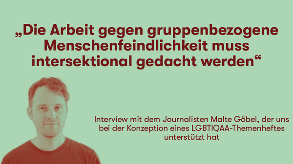 „Die Arbeit gegen gruppenbezogene Menschenfeindlichkeit muss intersektional gedacht werden“   Interview mit dem Journalisten Malte Göbel, der uns bei der Konzeption eines LGBTIQAA-Themenheftes unterstützt hat 