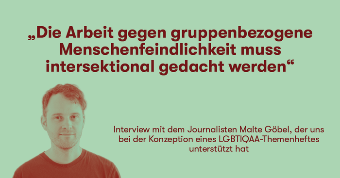 „Die Arbeit gegen gruppenbezogene Menschenfeindlichkeit muss intersektional gedacht werden“ Interview mit dem Journalisten Malte Göbel, der uns bei der Konzeption eines LGBTIQAA-Themenheftes unterstützt hat 